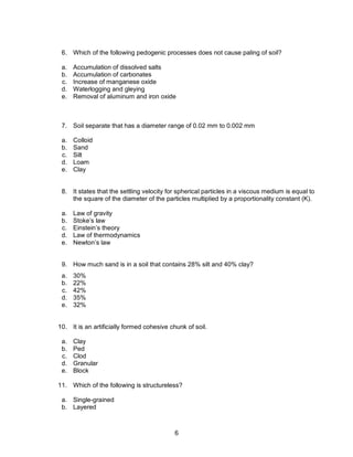 6
6. Which of the following pedogenic processes does not cause paling of soil?
a. Accumulation of dissolved salts
b. Accumulation of carbonates
c. Increase of manganese oxide
d. Waterlogging and gleying
e. Removal of aluminum and iron oxide
7. Soil separate that has a diameter range of 0.02 mm to 0.002 mm
a. Colloid
b. Sand
c. Silt
d. Loam
e. Clay
8. It states that the settling velocity for spherical particles in a viscous medium is equal to
the square of the diameter of the particles multiplied by a proportionality constant (K).
a. Law of gravity
b. Stoke’s law
c. Einstein’s theory
d. Law of thermodynamics
e. Newton’s law
9. How much sand is in a soil that contains 28% silt and 40% clay?
a. 30%
b. 22%
c. 42%
d. 35%
e. 32%
10. It is an artificially formed cohesive chunk of soil.
a. Clay
b. Ped
c. Clod
d. Granular
e. Block
11. Which of the following is structureless?
a. Single-grained
b. Layered
 