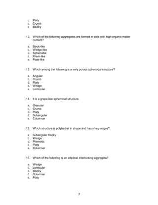 7
c. Platy
d. Crumb
e. Blocky
12. Which of the following aggregates are formed in soils with high organic matter
content?
a. Block-like
b. Wedge-like
c. Spheroidal
d. Prism-like
e. Plate-like
13. Which among the following is a very porous spheroidal structure?
a. Angular
b. Crumb
c. Platy
d. Wedge
e. Lenticular
14. It is a grape-like spheroidal structure.
a. Granular
b. Crumb
c. Platy
d. Subangular
e. Columnar
15. Which structure is polyhedral in shape and has sharp edges?
a. Subangular blocky
b. Wedge
c. Prismatic
d. Platy
e. Columnar
16. Which of the following is an elliptical interlocking aggregate?
a. Wedge
b. Lenticular
c. Blocky
d. Columnar
e. Platy
 