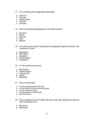 8
17. It is a vertically oriented aggregate with flat tops.
a. Columnar
b. Prismatic
c. Angular blocky
d. Granular
e. Lenticular
18. Which of the following aggregates is horizontally oriented?
a. Columnar
b. Blocky
c. Granular
d. Platy
e. Massive
19. It is a soil process in which clay particles are aggregated together by calcium into
microscopic clumps?
a. Aggregation
b. Flocculation
c. Dispersion
d. Transformation
e. Calcification
20. It is the specific gravity of soil.
a. Bulk density
b. Particle density
c. Total porosity
d. Gravity
e. Magnetism
21. What is bulk density?
a. It is the specific gravity of the soil
b. It is the mass of a unit volume of dry soil
c. It is the volume of water
d. It is the density of soil porosity
e. All of the above
22. Pores ranging from 0.03 to 0.08mm that retain water after drainage and transmits
water by capillary action
a. Micropores
b. Mesopores
 
