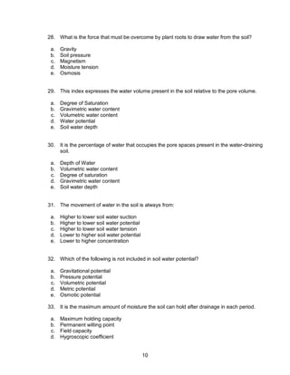 10
28. What is the force that must be overcome by plant roots to draw water from the soil?
a. Gravity
b. Soil pressure
c. Magnetism
d. Moisture tension
e. Osmosis
29. This index expresses the water volume present in the soil relative to the pore volume.
a. Degree of Saturation
b. Gravimetric water content
c. Volumetric water content
d. Water potential
e. Soil water depth
30. It is the percentage of water that occupies the pore spaces present in the water-draining
soil.
a. Depth of Water
b. Volumetric water content
c. Degree of saturation
d. Gravimetric water content
e. Soil water depth
31. The movement of water in the soil is always from:
a. Higher to lower soil water suction
b. Higher to lower soil water potential
c. Higher to lower soil water tension
d. Lower to higher soil water potential
e. Lower to higher concentration
32. Which of the following is not included in soil water potential?
a. Gravitational potential
b. Pressure potential
c. Volumetric potential
d. Metric potential
e. Osmotic potential
33. It is the maximum amount of moisture the soil can hold after drainage in each period.
a. Maximum holding capacity
b. Permanent wilting point
c. Field capacity
d. Hygroscopic coefficient
 