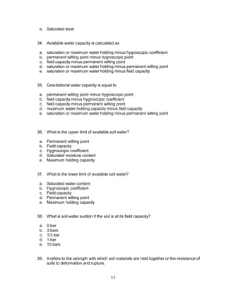 11
e. Saturated level
34. Available water capacity is calculated as
a. saturation or maximum water holding minus hygroscopic coefficient
b. permanent wilting point minus hygroscopic point
c. field capacity minus permanent wilting point
d. saturation or maximum water holding minus permanent wilting point
e. saturation or maximum water holding minus field capacity
35. Gravitational water capacity is equal to
a. permanent wilting point minus hygroscopic point
b. field capacity minus hygroscopic coefficient
c. field capacity minus permanent wilting point
d. maximum water holding capacity minus field capacity
e. saturation or maximum water holding minus permanent wilting point
36. What is the upper limit of available soil water?
a. Permanent wilting point
b. Field capacity
c. Hygroscopic coefficient
d. Saturated moisture content
e. Maximum holding capacity
37. What is the lower limit of available soil water?
a. Saturated water content
b. Hygroscopic coefficient
c. Field capacity
d. Permanent wilting point
e. Maximum holding capacity
38. What is soil water suction if the soil is at its field capacity?
a. 0 bar
b. 3 bars
c. 1/3 bar
d. 1 bar
e. 15 bars
39. It refers to the strength with which soil materials are held together or the resistance of
soils to deformation and rupture.
 