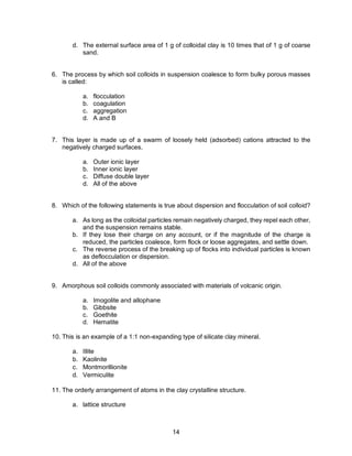 14
d. The external surface area of 1 g of colloidal clay is 10 times that of 1 g of coarse
sand.
6. The process by which soil colloids in suspension coalesce to form bulky porous masses
is called:
a. flocculation
b. coagulation
c. aggregation
d. A and B
7. This layer is made up of a swarm of loosely held (adsorbed) cations attracted to the
negatively charged surfaces.
a. Outer ionic layer
b. Inner ionic layer
c. Diffuse double layer
d. All of the above
8. Which of the following statements is true about dispersion and flocculation of soil colloid?
a. As long as the colloidal particles remain negatively charged, they repel each other,
and the suspension remains stable.
b. If they lose their charge on any account, or if the magnitude of the charge is
reduced, the particles coalesce, form flock or loose aggregates, and settle down.
c. The reverse process of the breaking up of flocks into individual particles is known
as deflocculation or dispersion.
d. All of the above
9. Amorphous soil colloids commonly associated with materials of volcanic origin.
a. Imogolite and allophane
b. Gibbsite
c. Goethite
d. Hematite
10. This is an example of a 1:1 non-expanding type of silicate clay mineral.
a. Illite
b. Kaolinite
c. Montmorillionite
d. Vermiculite
11. The orderly arrangement of atoms in the clay crystalline structure.
a. lattice structure
 