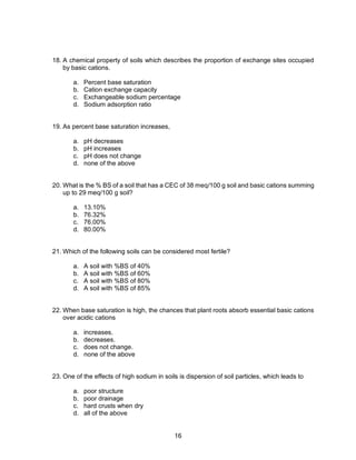 16
18. A chemical property of soils which describes the proportion of exchange sites occupied
by basic cations.
a. Percent base saturation
b. Cation exchange capacity
c. Exchangeable sodium percentage
d. Sodium adsorption ratio
19. As percent base saturation increases,
a. pH decreases
b. pH increases
c. pH does not change
d. none of the above
20. What is the % BS of a soil that has a CEC of 38 meq/100 g soil and basic cations summing
up to 29 meq/100 g soil?
a. 13.10%
b. 76.32%
c. 76.00%
d. 80.00%
21. Which of the following soils can be considered most fertile?
a. A soil with %BS of 40%
b. A soil with %BS of 60%
c. A soil with %BS of 80%
d. A soil with %BS of 85%
22. When base saturation is high, the chances that plant roots absorb essential basic cations
over acidic cations
a. increases.
b. decreases.
c. does not change.
d. none of the above
23. One of the effects of high sodium in soils is dispersion of soil particles, which leads to
a. poor structure
b. poor drainage
c. hard crusts when dry
d. all of the above
 