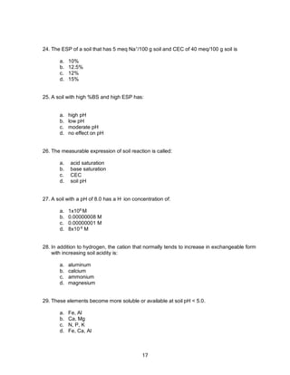 17
24. The ESP of a soil that has 5 meq Na+
/100 g soil and CEC of 40 meq/100 g soil is
a. 10%
b. 12.5%
c. 12%
d. 15%
25. A soil with high %BS and high ESP has:
a. high pH
b. low pH
c. moderate pH
d. no effect on pH
26. The measurable expression of soil reaction is called:
a. acid saturation
b. base saturation
c. CEC
d. soil pH
27. A soil with a pH of 8.0 has a H+
ion concentration of:
a. 1x108
M
b. 0.00000008 M
c. 0.00000001 M
d. 8x10-6
M
28. In addition to hydrogen, the cation that normally tends to increase in exchangeable form
with increasing soil acidity is:
a. aluminum
b. calcium
c. ammonium
d. magnesium
29. These elements become more soluble or available at soil pH < 5.0.
a. Fe, Al
b. Ca, Mg
c. N, P, K
d. Fe, Ca, Al
 