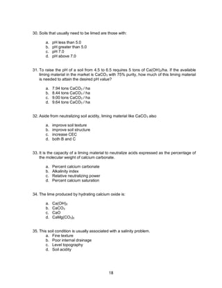 18
30. Soils that usually need to be limed are those with:
a. pH less than 5.0
b. pH greater than 5.0
c. pH 7.0
d. pH above 7.0
31. To raise the pH of a soil from 4.5 to 6.5 requires 5 tons of Ca(OH)2/ha. If the available
liming material in the market is CaCO3 with 75% purity, how much of this liming material
is needed to attain the desired pH value?
a. 7.94 tons CaCO3 / ha
b. 8.44 tons CaCO3 / ha
c. 9.00 tons CaCO3 / ha
d. 9.64 tons CaCO3 / ha
32. Aside from neutralizing soil acidity, liming material like CaCO3 also
a. improve soil texture
b. improve soil structure
c. increase CEC
d. both B and C
33. It is the capacity of a liming material to neutralize acids expressed as the percentage of
the molecular weight of calcium carbonate.
a. Percent calcium carbonate
b. Alkalinity index
c. Relative neutralizing power
d. Percent calcium saturation
34. The lime produced by hydrating calcium oxide is:
a. Ca(OH)2
b. CaCO3
c. CaO
d. CaMg(CO3)2
35. This soil condition is usually associated with a salinity problem.
a. Fine texture
b. Poor internal drainage
c. Level topography
d. Soil acidity
 
