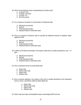 19
36. Which of the following is/are characteristic(s) of saline soils?
a. A soil pH <8.5
b. An ECe >4.0 dS/m
c. An ESP <15
d. All of the above
37. It is a measure of salinity or concentration of dissolved salts.
a. Electrical conductivity
b. Soil pH
c. Total dissolved solids
d. Residual calcium carbonate value
38. This is a property of solutions used to quantify the alkalinity hazards of irrigation water
applied to soils.
a. Electrical conductivity
b. Soil pH
c. Total dissolved solids
d. Residual calcium carbonate value
39. It refers to the total concentration of inorganic solids and is usually expressed in mg L-1
or
ppm.
a. Electrical conductivity
b. Soil pH
c. Total dissolved solids
d. Residual calcium carbonate value
40. This is otherwise known as white alkali soils.
a. Sodic soils
b. Saline-sodic soils
c. Saline soils
d. Alkaline soils
41. Due to extreme alkalinity, the surface of this soil is usually discolored by the dispersed
humus, hence, sometimes called as black alkali soil.
a. Sodic soils
b. Saline-sodic soils
c. Saline soils
d. Alkaline soils
42. Sodic soils have high exchangeable sodium percentage (ESP) and are:
 