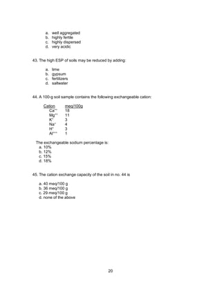 20
a. well aggregated
b. highly fertile
c. highly dispersed
d. very acidic
43. The high ESP of soils may be reduced by adding:
a. lime
b. gypsum
c. fertilizers
d. saltwater
44. A 100-g soil sample contains the following exchangeable cation:
Cation meq/100g
Ca++
18
Mg++
11
K+
3
Na+
4
H+
3
Al+++
1
The exchangeable sodium percentage is:
a. 10%
b. 12%
c. 15%
d. 18%
45. The cation exchange capacity of the soil in no. 44 is
a. 40 meq/100 g
b. 36 meq/100 g
c. 29 meq/100 g
d. none of the above
 