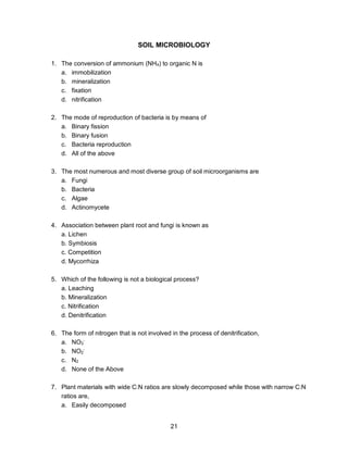 21
SOIL MICROBIOLOGY
1. The conversion of ammonium (NH4) to organic N is
a. immobilization
b. mineralization
c. fixation
d. nitrification
2. The mode of reproduction of bacteria is by means of
a. Binary fission
b. Binary fusion
c. Bacteria reproduction
d. All of the above
3. The most numerous and most diverse group of soil microorganisms are
a. Fungi
b. Bacteria
c. Algae
d. Actinomycete
4. Association between plant root and fungi is known as
a. Lichen
b. Symbiosis
c. Competition
d. Mycorrhiza
5. Which of the following is not a biological process?
a. Leaching
b. Mineralization
c. Nitrification
d. Denitrification
6. The form of nitrogen that is not involved in the process of denitrification,
a. NO3
-
b. NO2
-
c. N2
d. None of the Above
7. Plant materials with wide C:N ratios are slowly decomposed while those with narrow C:N
ratios are,
a. Easily decomposed
 