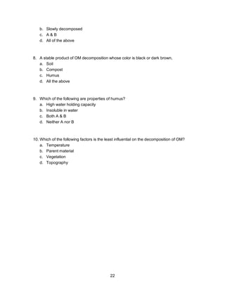 22
b. Slowly decomposed
c. A & B
d. All of the above
8. A stable product of OM decomposition whose color is black or dark brown,
a. Soil
b. Compost
c. Humus
d. All the above
9. Which of the following are properties of humus?
a. High water holding capacity
b. Insoluble in water
c. Both A & B
d. Neither A nor B
10. Which of the following factors is the least influential on the decomposition of OM?
a. Temperature
b. Parent material
c. Vegetation
d. Topography
 