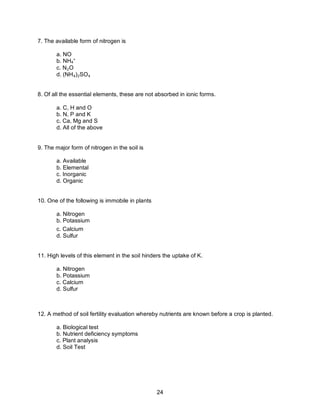 24
7. The available form of nitrogen is
a. NO
b. NH4
+
c. N₂O
d. (NH₄)₂SO₄
8. Of all the essential elements, these are not absorbed in ionic forms.
a. C, H and O
b. N, P and K
c. Ca, Mg and S
d. All of the above
9. The major form of nitrogen in the soil is
a. Available
b. Elemental
c. Inorganic
d. Organic
10. One of the following is immobile in plants
a. Nitrogen
b. Potassium
c. Calcium
d. Sulfur
11. High levels of this element in the soil hinders the uptake of K.
a. Nitrogen
b. Potassium
c. Calcium
d. Sulfur
12. A method of soil fertility evaluation whereby nutrients are known before a crop is planted.
a. Biological test
b. Nutrient deficiency symptoms
c. Plant analysis
d. Soil Test
 