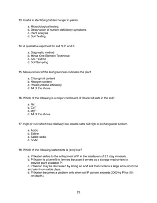 25
13. Useful in identifying hidden hunger in plants.
a. Microbiological testing
b. Observation of nutrient deficiency symptoms
c. Plant analysis
d. Soil Testing
14. A qualitative rapid test for soil N, P and K.
a. Diagnostic method
b. Minus One Element Technique
c. Soil Test Kit
d. Soil Sampling
15. Measurement of the leaf greenness indicates the plant
a. Chlorophyll content
b. Nitrogen content
c. Photosynthetic efficiency
d. All of the above
16. Which of the following is a major constituent of dissolved salts in the soil?
a. Na+
b. Ca2+
c. Mg2+
d. All of the above
17. High-pH soil which has relatively low soluble salts but high in exchangeable sodium.
a. Acidic
b. Saline
c. Saline-sodic
d. Sodic
18. Which of the following statements is (are) true?
a. P fixation refers to the entrapment of P in the interlayers of 2:1 clay minerals.
b. P fixation is a benefit to farmers because it serves as a storage mechanism to
provide plant-available P.
c. P fixation may be decreased by liming an acid soil that contains a large amount of iron
and aluminum oxide clays.
d. P fixation becomes a problem only when soil P content exceeds 2000 kg P/ha (15-
cm depth).
 