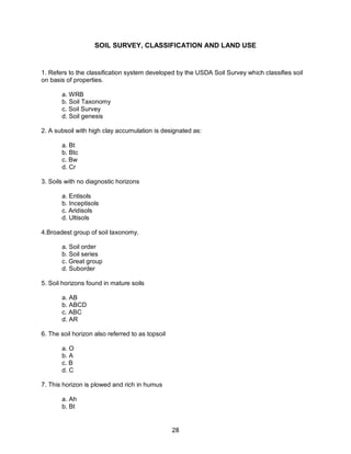 28
SOIL SURVEY, CLASSIFICATION AND LAND USE
1. Refers to the classification system developed by the USDA Soil Survey which classifies soil
on basis of properties.
a. WRB
b. Soil Taxonomy
c. Soil Survey
d. Soil genesis
2. A subsoil with high clay accumulation is designated as:
a. Bt
b. Btc
c. Bw
d. Cr
3. Soils with no diagnostic horizons
a. Entisols
b. Inceptisols
c. Aridisols
d. Ultisols
4.Broadest group of soil taxonomy.
a. Soil order
b. Soil series
c. Great group
d. Suborder
5. Soil horizons found in mature soils
a. AB
b. ABCD
c. ABC
d. AR
6. The soil horizon also referred to as topsoil
a. O
b. A
c. B
d. C
7. This horizon is plowed and rich in humus
a. Ah
b. Bt
 