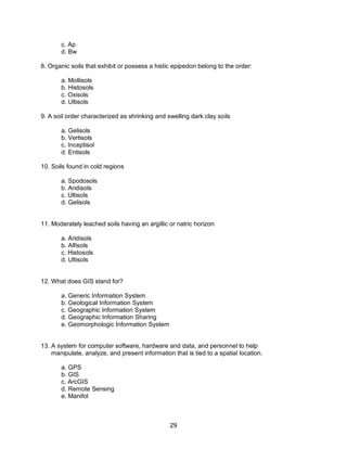 29
c. Ap
d. Bw
8. Organic soils that exhibit or possess a histic epipedon belong to the order:
a. Mollisols
b. Histosols
c. Oxisols
d. Ultisols
9. A soil order characterized as shrinking and swelling dark clay soils
a. Gelisols
b. Vertisols
c. Inceptisol
d. Entisols
10. Soils found in cold regions
a. Spodosols
b. Aridisols
c. Ultisols
d. Gelisols
11. Moderately leached soils having an argillic or natric horizon
a. Aridisols
b. Alfisols
c. Histosols
d. Ultisols
12. What does GIS stand for?
a. Generic Information System
b. Geological Information System
c. Geographic Information System
d. Geographic Information Sharing
e. Geomorphologic Information System
13. A system for computer software, hardware and data, and personnel to help
manipulate, analyze, and present information that is tied to a spatial location.
a. GPS
b. GIS
c. ArcGIS
d. Remote Sensing
e. Manifol
 