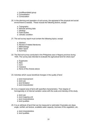 31
c. Undifferentiated group
d. Consolidation
e. Consociation
20. In the planning and operation of soil survey, the appraisal of the physical and social
environment is needed. These include the following factors, except
a. Topography
b. Remote sensing data
c. Geology
d. Field studies
e. Climatic condition
21. The soil survey report must contain the following topics, except
a. Abstract
b. Review of related literatures
c. Methodology
d. Main report
e. Summary
22. The first soil survey conducted in the Philippines was in Negros province during
1935. The survey was intended to evaluate the agricultural land for what crop?
a. Sugarcane
b. Rice
c. Corn
d. Cassava
e. None of the choices above
23. Activities which cause beneficial changes in the quality of land
a. land improvement
b. land use
c. land limitation
d. land characteristic
24. It is a mapped area of land with specified characteristics. Their degree of
homogeneity or of internal variation varies with the scale and intensity of the study.
a. land use
b. land mapping unit
c. land characteristics
d. land qualities
25. It is an attribute of land that can be measured or estimated. Examples are slope
angle, rainfall, soil texture, available water capacity, biomass of the vegetation, etc.
a. land characteristics
b. land qualities
 