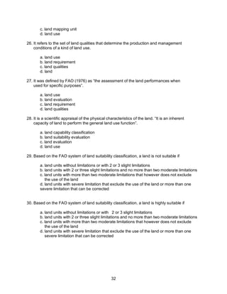 32
c. land mapping unit
d. land use
26. It refers to the set of land qualities that determine the production and management
conditions of a kind of land use.
a. land use
b. land requirement
c. land qualities
d. land
27. It was defined by FAO (1976) as “the assessment of the land performances when
used for specific purposes”.
a. land use
b. land evaluation
c. land requirement
d. land qualities
28. It is a scientific appraisal of the physical characteristics of the land. “It is an inherent
capacity of land to perform the general land use function”.
a. land capability classification
b. land suitability evaluation
c. land evaluation
d. land use
29. Based on the FAO system of land suitability classification, a land is not suitable if
a. land units without limitations or with 2 or 3 slight limitations
b. land units with 2 or three slight limitations and no more than two moderate limitations
c. land units with more than two moderate limitations that however does not exclude
the use of the land
d. land units with severe limitation that exclude the use of the land or more than one
severe limitation that can be corrected
30. Based on the FAO system of land suitability classification, a land is highly suitable if
a. land units without limitations or with 2 or 3 slight limitations
b. land units with 2 or three slight limitations and no more than two moderate limitations
c. land units with more than two moderate limitations that however does not exclude
the use of the land
d. land units with severe limitation that exclude the use of the land or more than one
severe limitation that can be corrected
 
