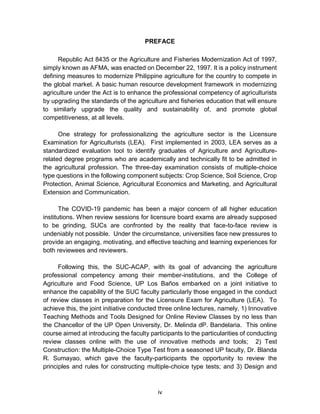 iv
PREFACE
Republic Act 8435 or the Agriculture and Fisheries Modernization Act of 1997,
simply known as AFMA, was enacted on December 22, 1997. It is a policy instrument
defining measures to modernize Philippine agriculture for the country to compete in
the global market. A basic human resource development framework in modernizing
agriculture under the Act is to enhance the professional competency of agriculturists
by upgrading the standards of the agriculture and fisheries education that will ensure
to similarly upgrade the quality and sustainability of, and promote global
competitiveness, at all levels.
One strategy for professionalizing the agriculture sector is the Licensure
Examination for Agriculturists (LEA). First implemented in 2003, LEA serves as a
standardized evaluation tool to identify graduates of Agriculture and Agriculture-
related degree programs who are academically and technically fit to be admitted in
the agricultural profession. The three-day examination consists of multiple-choice
type questions in the following component subjects: Crop Science, Soil Science, Crop
Protection, Animal Science, Agricultural Economics and Marketing, and Agricultural
Extension and Communication.
The COVID-19 pandemic has been a major concern of all higher education
institutions. When review sessions for licensure board exams are already supposed
to be grinding, SUCs are confronted by the reality that face-to-face review is
undeniably not possible. Under the circumstance, universities face new pressures to
provide an engaging, motivating, and effective teaching and learning experiences for
both reviewees and reviewers.
Following this, the SUC-ACAP, with its goal of advancing the agriculture
professional competency among their member-institutions, and the College of
Agriculture and Food Science, UP Los Baños embarked on a joint initiative to
enhance the capability of the SUC faculty particularly those engaged in the conduct
of review classes in preparation for the Licensure Exam for Agriculture (LEA). To
achieve this, the joint initiative conducted three online lectures, namely, 1) Innovative
Teaching Methods and Tools Designed for Online Review Classes by no less than
the Chancellor of the UP Open University, Dr. Melinda dP. Bandelaria. This online
course aimed at introducing the faculty participants to the particularities of conducting
review classes online with the use of innovative methods and tools; 2) Test
Construction: the Multiple-Choice Type Test from a seasoned UP faculty, Dr. Blanda
R. Sumayao, which gave the faculty-participants the opportunity to review the
principles and rules for constructing multiple-choice type tests; and 3) Design and
 