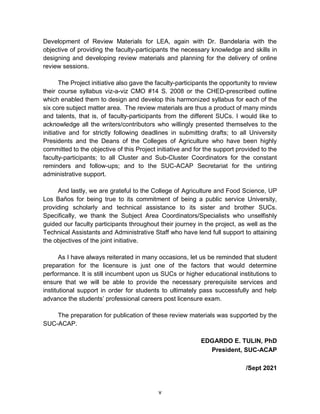 v
Development of Review Materials for LEA, again with Dr. Bandelaria with the
objective of providing the faculty-participants the necessary knowledge and skills in
designing and developing review materials and planning for the delivery of online
review sessions.
The Project initiative also gave the faculty-participants the opportunity to review
their course syllabus viz-a-viz CMO #14 S. 2008 or the CHED-prescribed outline
which enabled them to design and develop this harmonized syllabus for each of the
six core subject matter area. The review materials are thus a product of many minds
and talents, that is, of faculty-participants from the different SUCs. I would like to
acknowledge all the writers/contributors who willingly presented themselves to the
initiative and for strictly following deadlines in submitting drafts; to all University
Presidents and the Deans of the Colleges of Agriculture who have been highly
committed to the objective of this Project initiative and for the support provided to the
faculty-participants; to all Cluster and Sub-Cluster Coordinators for the constant
reminders and follow-ups; and to the SUC-ACAP Secretariat for the untiring
administrative support.
And lastly, we are grateful to the College of Agriculture and Food Science, UP
Los Baños for being true to its commitment of being a public service University,
providing scholarly and technical assistance to its sister and brother SUCs.
Specifically, we thank the Subject Area Coordinators/Specialists who unselfishly
guided our faculty participants throughout their journey in the project, as well as the
Technical Assistants and Administrative Staff who have lend full support to attaining
the objectives of the joint initiative.
As I have always reiterated in many occasions, let us be reminded that student
preparation for the licensure is just one of the factors that would determine
performance. It is still incumbent upon us SUCs or higher educational institutions to
ensure that we will be able to provide the necessary prerequisite services and
institutional support in order for students to ultimately pass successfully and help
advance the students’ professional careers post licensure exam.
The preparation for publication of these review materials was supported by the
SUC-ACAP.
EDGARDO E. TULIN, PhD
President, SUC-ACAP
/Sept 2021
 
