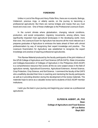 vi
FOREWORD
Unlike in Lord of the Rings and Harry Potter films, there are no wizards, Balrogs,
Voldemort, precious rings, or elderly wands, on the journey to becoming a
professional agriculturist. But there are narrow bridges and mazes that you must
travel and cross over. One of these challenges is the Professional Licensure Exam.
In the current climate where globalization, changing natural conditions,
production, and social composition; migratory movements, among others, have
significantly impacted most agricultural landscapes in the developing world, more
than ever, the Licensure Exam for Agriculture has become all the more relevant as it
prepares graduates of Agriculture to embrace the tasks ahead of them with utmost
professionalism by way of recognizing their expert knowledge and practice. The
Licensure Examination for Agriculture was established to recognize the expert
knowledge and practice of aspiring professional agriculturists.
This Review Material produced by the faculty participants of the joint initiative of
the UPLB College of Agriculture and Food Science (UPLB-CAFS)- State Universities
and Colleges-Association of Colleges of Agriculture in the Philippines (SUC-ACAP)
is a comprehensive resource that covers all the six core subject areas in the field of
agriculture namely, Agricultural Economics, Agricultural Extension, Animal Science,
Crop Protection, Crop Science, and Soil Science. I commend the faculty of the CAFS
who unselfishly devoted their time in coaching and mentoring the faculty participants
as well as in providing direction during the development of the review materials. The
materials hope to serve as a valuable review tool to students of SUC-ACAP member
institutions.
I wish you the best in your journey and beginning your career as a professional
agriculturist.
ELPIDIO M. AGBISIT, JR., PhD
Dean
College of Agriculture and Food Science
UP Los Baños
/Sept 2021
 