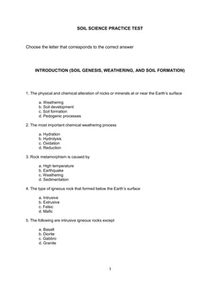 1
SOIL SCIENCE PRACTICE TEST
Choose the letter that corresponds to the correct answer
INTRODUCTION (SOIL GENESIS, WEATHERING, AND SOIL FORMATION)
1. The physical and chemical alteration of rocks or minerals at or near the Earth’s surface
a. Weathering
b. Soil development
c. Soil formation
d. Pedogenic processes
2. The most important chemical weathering process
a. Hydration
b. Hydrolysis
c. Oxidation
d. Reduction
3. Rock metamorphism is caused by
a. High temperature
b. Earthquake
c. Weathering
d. Sedimentation
4. The type of igneous rock that formed below the Earth’s surface
a. Intrusive
b. Extrusive
c. Felsic
d. Mafic
5. The following are intrusive igneous rocks except
a. Basalt
b. Diorite
c. Gabbro
d. Granite
 