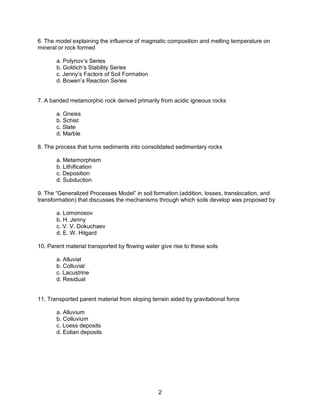 2
6. The model explaining the influence of magmatic composition and melting temperature on
mineral or rock formed
a. Polynov’s Series
b. Goldich’s Stability Series
c. Jenny’s Factors of Soil Formation
d. Bowen’s Reaction Series
7. A banded metamorphic rock derived primarily from acidic igneous rocks
a. Gneiss
b. Schist
c. Slate
d. Marble
8. The process that turns sediments into consolidated sedimentary rocks
a. Metamorphism
b. Lithification
c. Deposition
d. Subduction
9. The “Generalized Processes Model” in soil formation (addition, losses, translocation, and
transformation) that discusses the mechanisms through which soils develop was proposed by
a. Lomonosov
b. H. Jenny
c. V. V. Dokuchaev
d. E. W. Hilgard
10. Parent material transported by flowing water give rise to these soils
a. Alluvial
b. Colluvial
c. Lacustrine
d. Residual
11. Transported parent material from sloping terrain aided by gravitational force
a. Alluvium
b. Colluvium
c. Loess deposits
d. Eolian deposits
 