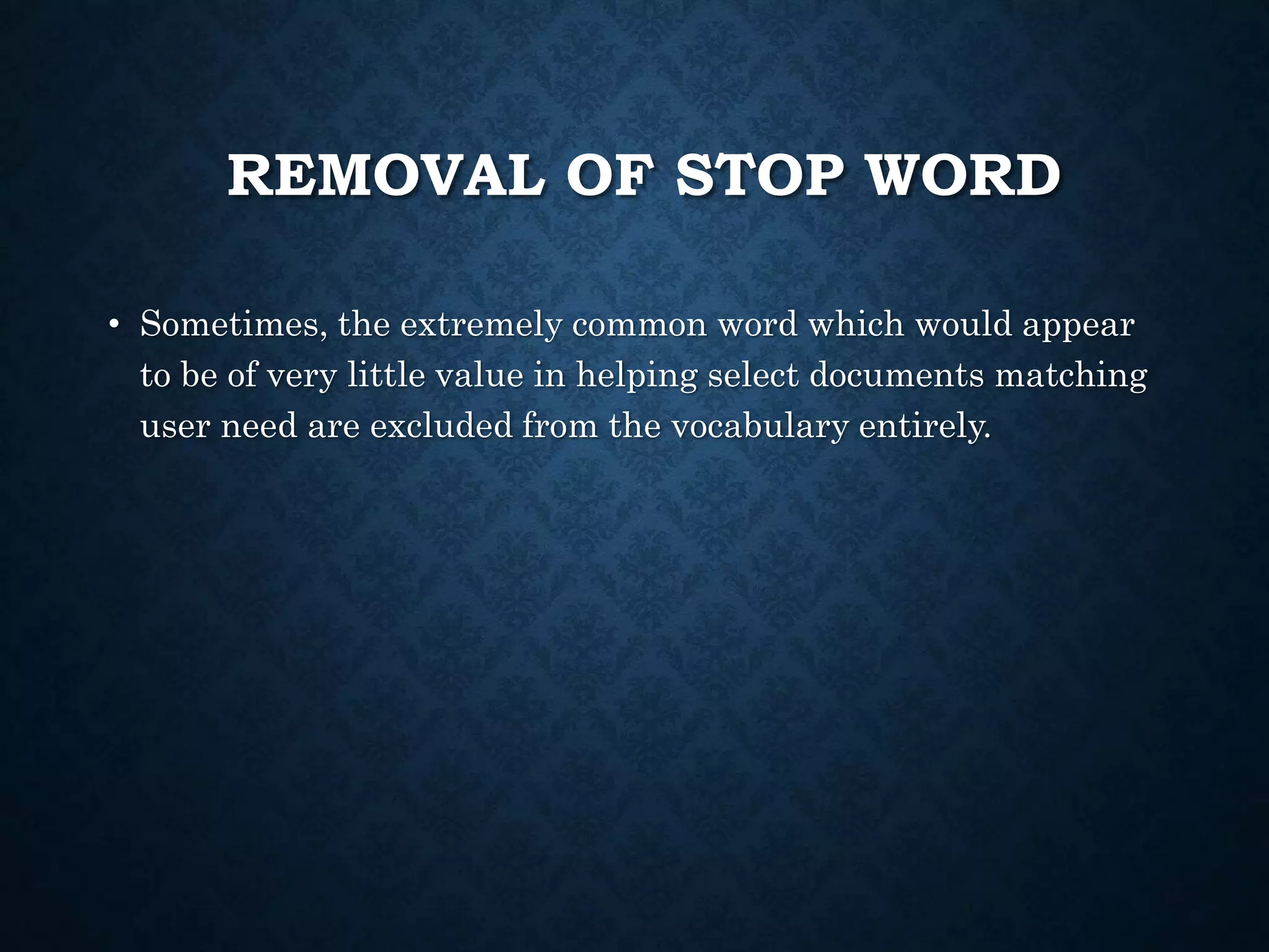 REMOVAL OF STOP WORD
• Sometimes, the extremely common word which would appear
to be of very little value in helping select documents matching
user need are excluded from the vocabulary entirely.
 