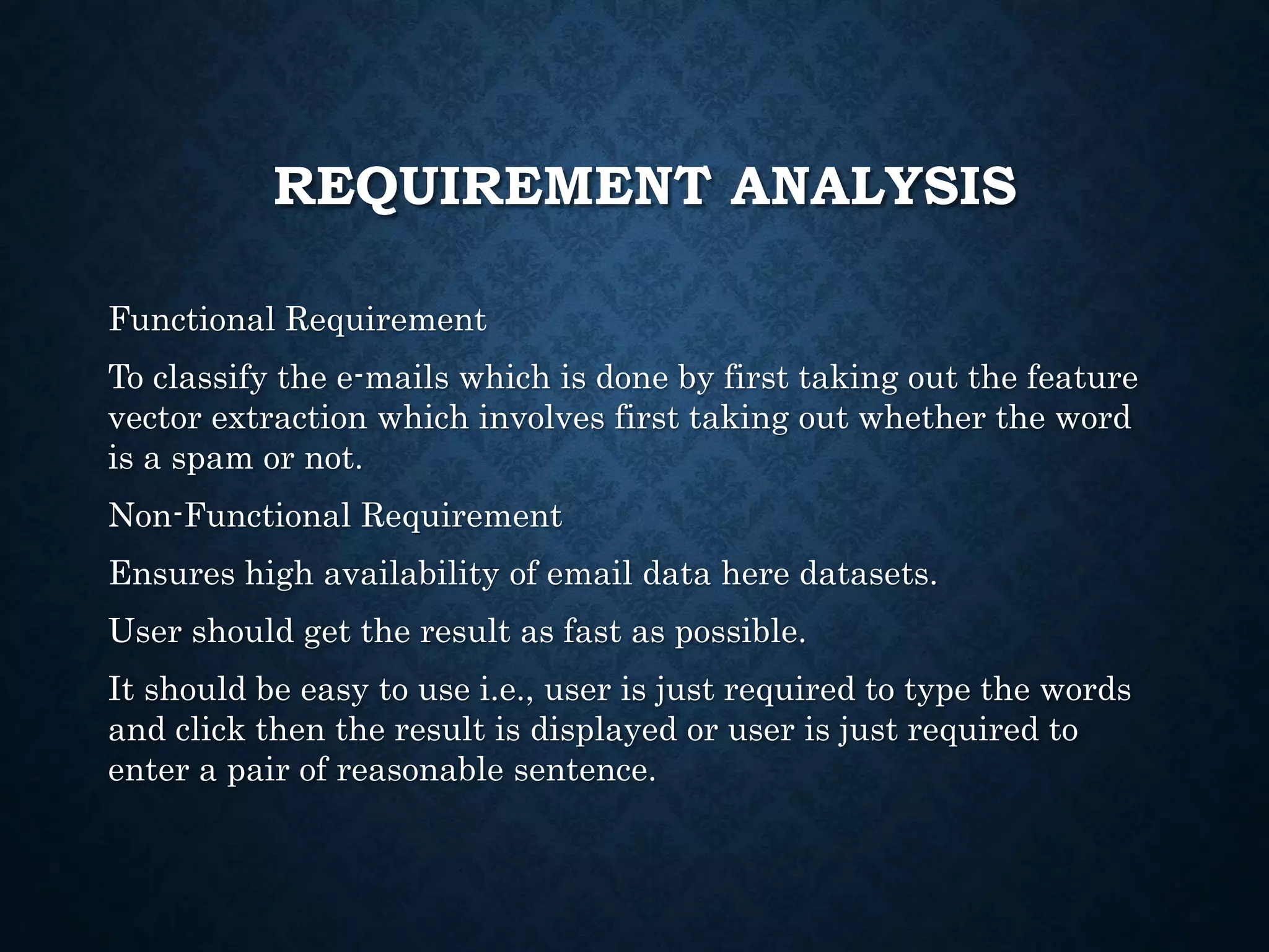 REQUIREMENT ANALYSIS
Functional Requirement
To classify the e-mails which is done by first taking out the feature
vector extraction which involves first taking out whether the word
is a spam or not.
Non-Functional Requirement
Ensures high availability of email data here datasets.
User should get the result as fast as possible.
It should be easy to use i.e., user is just required to type the words
and click then the result is displayed or user is just required to
enter a pair of reasonable sentence.
 