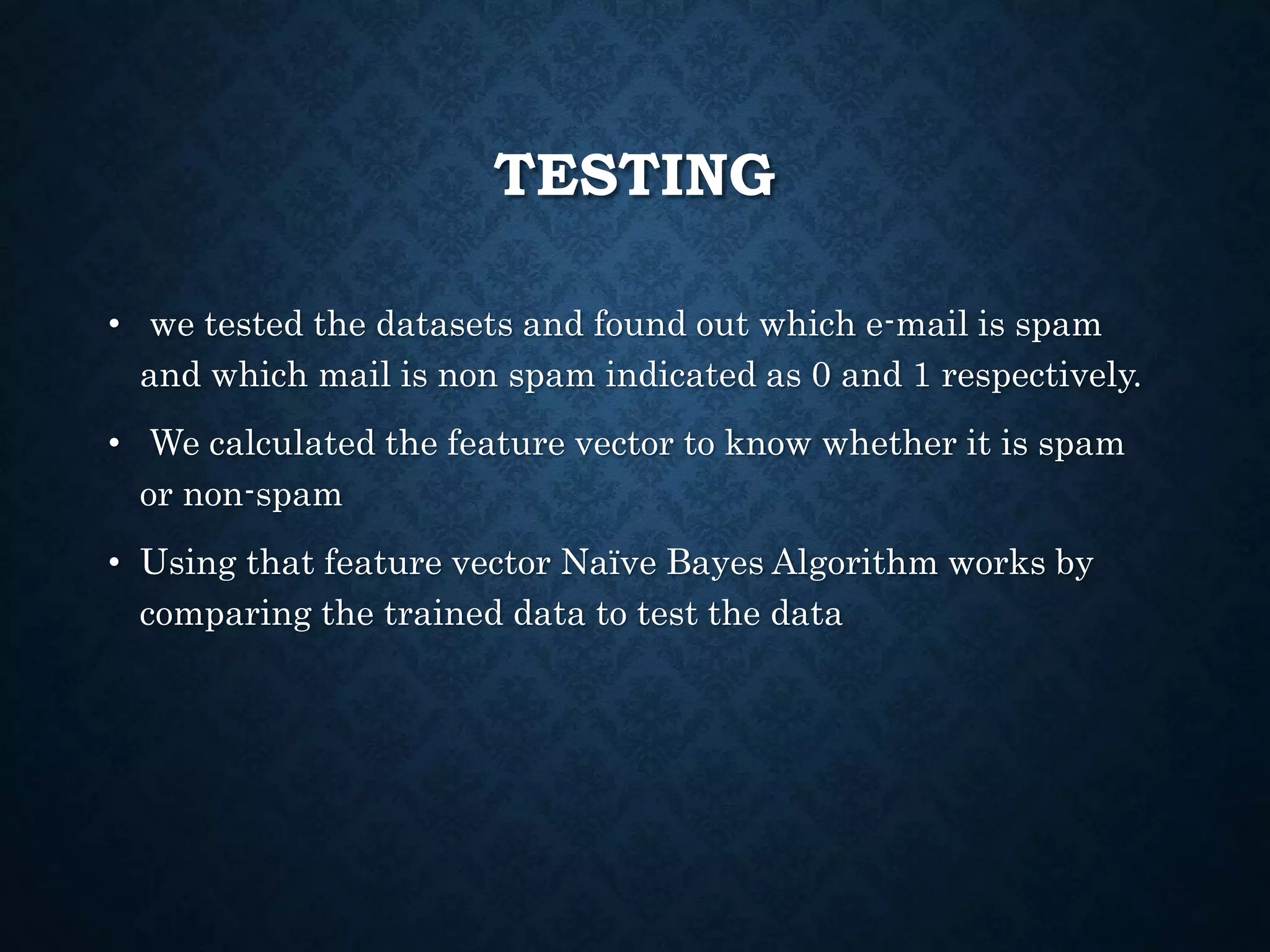 TESTING
• we tested the datasets and found out which e-mail is spam
and which mail is non spam indicated as 0 and 1 respectively.
• We calculated the feature vector to know whether it is spam
or non-spam
• Using that feature vector Naïve Bayes Algorithm works by
comparing the trained data to test the data
 