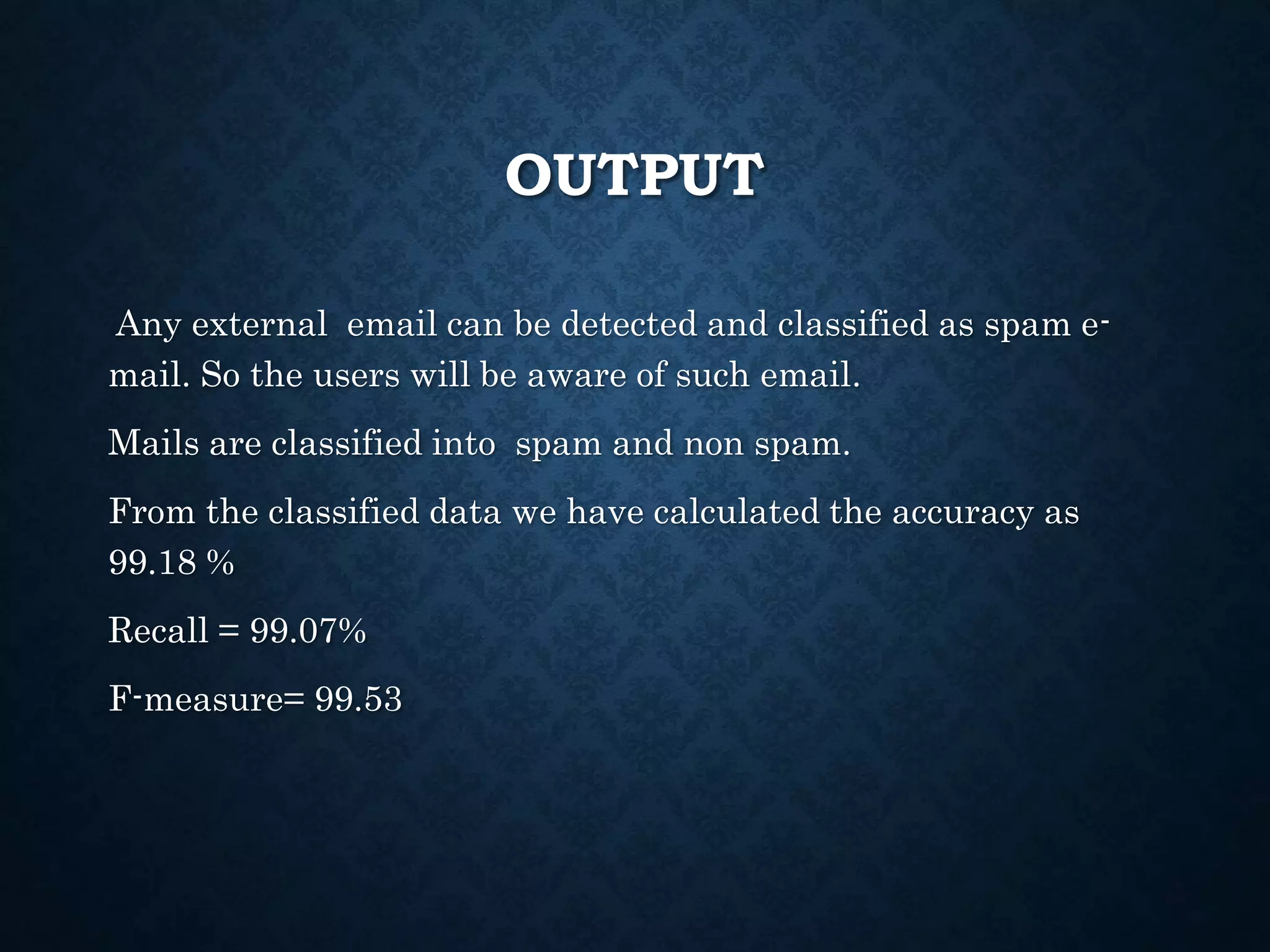 OUTPUT
Any external email can be detected and classified as spam e-
mail. So the users will be aware of such email.
Mails are classified into spam and non spam.
From the classified data we have calculated the accuracy as
99.18 %
Recall = 99.07%
F-measure= 99.53
 