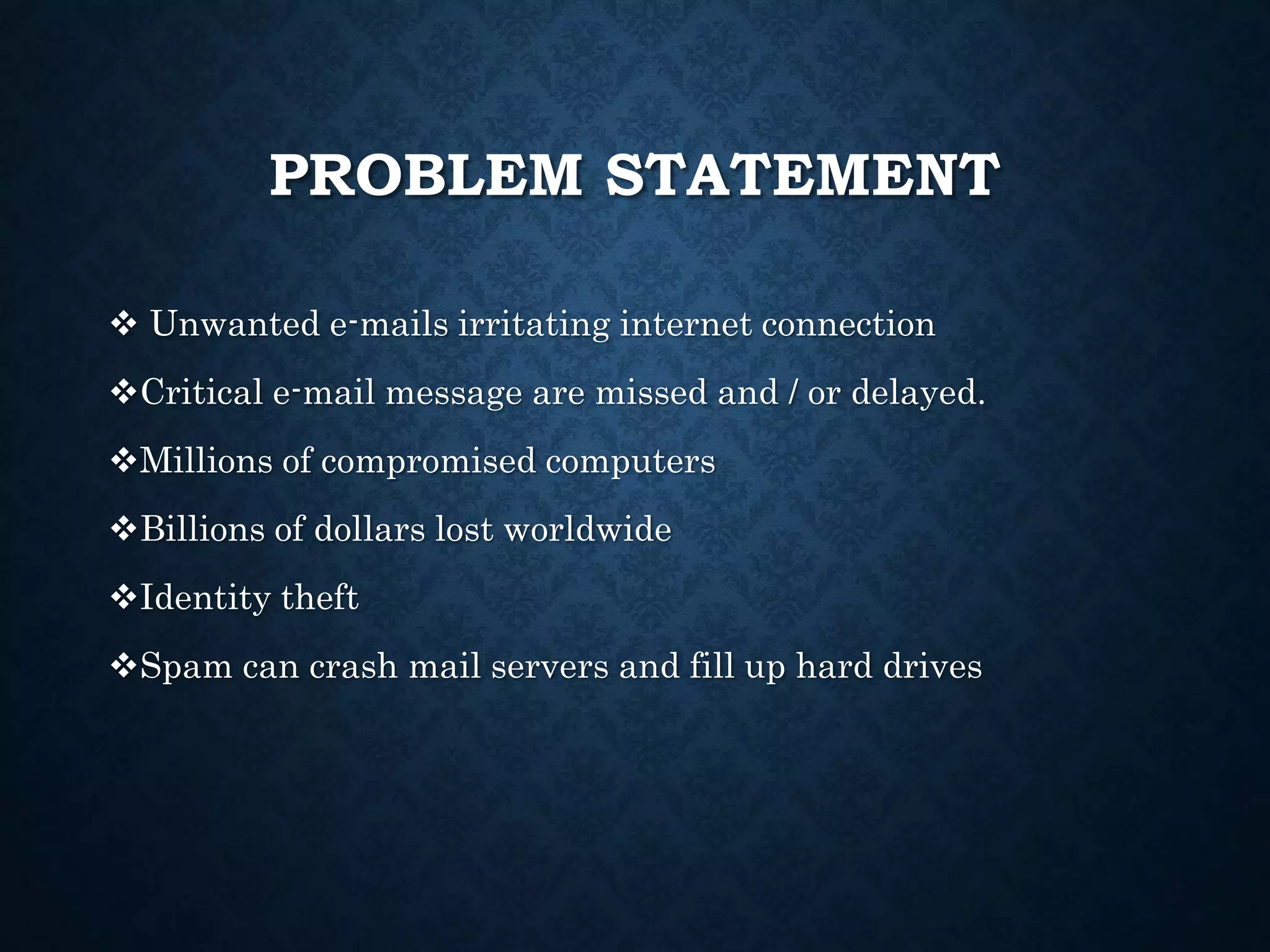 PROBLEM STATEMENT
 Unwanted e-mails irritating internet connection
Critical e-mail message are missed and / or delayed.
Millions of compromised computers
Billions of dollars lost worldwide
Identity theft
Spam can crash mail servers and fill up hard drives
 