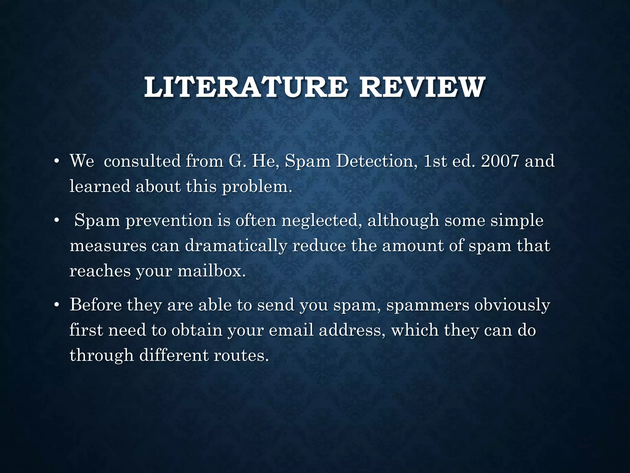 LITERATURE REVIEW
• We consulted from G. He, Spam Detection, 1st ed. 2007 and
learned about this problem.
• Spam prevention is often neglected, although some simple
measures can dramatically reduce the amount of spam that
reaches your mailbox.
• Before they are able to send you spam, spammers obviously
first need to obtain your email address, which they can do
through different routes.
 