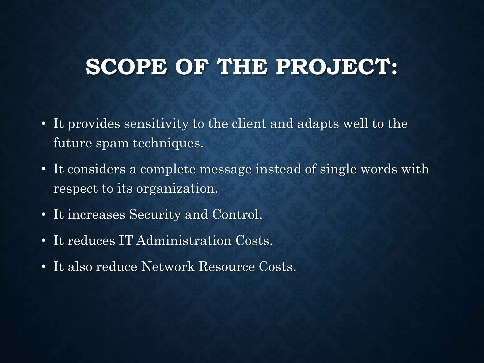 SCOPE OF THE PROJECT:
• It provides sensitivity to the client and adapts well to the
future spam techniques.
• It considers a complete message instead of single words with
respect to its organization.
• It increases Security and Control.
• It reduces IT Administration Costs.
• It also reduce Network Resource Costs.
 