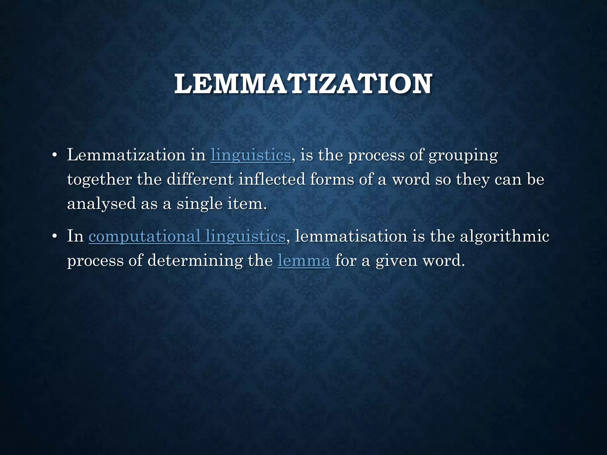 LEMMATIZATION
• Lemmatization in linguistics, is the process of grouping
together the different inflected forms of a word so they can be
analysed as a single item.
• In computational linguistics, lemmatisation is the algorithmic
process of determining the lemma for a given word.
 