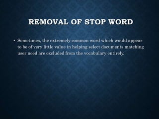 REMOVAL OF STOP WORD
• Sometimes, the extremely common word which would appear
to be of very little value in helping select documents matching
user need are excluded from the vocabulary entirely.
 