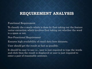 REQUIREMENT ANALYSIS
Functional Requirement
To classify the e-mails which is done by first taking out the feature
vector extraction which involves first taking out whether the word
is a spam or not.
Non-Functional Requirement
Ensures high availability of email data here datasets.
User should get the result as fast as possible.
It should be easy to use i.e., user is just required to type the words
and click then the result is displayed or user is just required to
enter a pair of reasonable sentence.
 