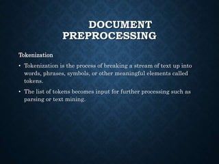 DOCUMENT
PREPROCESSING
Tokenization
• Tokenization is the process of breaking a stream of text up into
words, phrases, symbols, or other meaningful elements called
tokens.
• The list of tokens becomes input for further processing such as
parsing or text mining.
 
