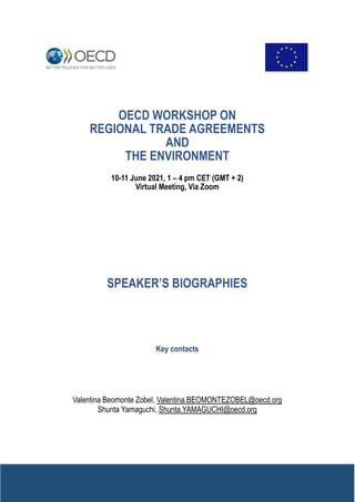 SPEAKER’S BIOGRAPHIES
Key contacts
Valentina Beomonte Zobel, Valentina.BEOMONTEZOBEL@oecd.org
Shunta Yamaguchi, Shunta.YAMAGUCHI@oecd.org
OECD WORKSHOP ON
REGIONAL TRADE AGREEMENTS
AND
THE ENVIRONMENT
10-11 June 2021, 1 – 4 pm CET (GMT + 2)
Virtual Meeting, Via Zoom
 