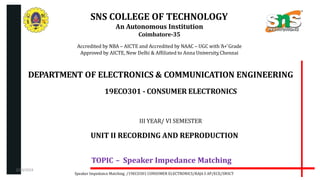 SNS COLLEGE OF TECHNOLOGY
An Autonomous Institution
Coimbatore-35
Accredited by NBA – AICTE and Accredited by NAAC – UGC with ‘A+’Grade
Approved by AICTE, New Delhi & Affiliated to Anna University,Chennai
DEPARTMENT OF ELECTRONICS & COMMUNICATION ENGINEERING
19ECO301 - CONSUMER ELECTRONICS
III YEAR/ VI SEMESTER
UNIT II RECORDING AND REPRODUCTION
TOPIC – Speaker Impedance Matching
Speaker Impedance Matching /19ECO301 CONSUMER ELECTRONICS/RAJA S AP/ECE/SNSCT
2/20/2024
 