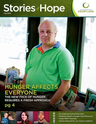 Stories Hope
  Fall 2010
                      of




   HUNGER AFFECTS
   EVERYONE
   THE NEW FACE OF HUNGER
   REQUIRES A FRESH APPROACH
   pg 4                                                                                   ®
                               I N S ID E




                                            •   An inspiring Food & Fund Drive
                                            •   Working toward a Hunger-Free Minnesota
                                            •   Inside SNAP Outreach
                                            •   Above & Beyond for our hungry neighbors
pg 3          pg 6   pg 8
 