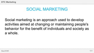 101Bus-810W
DTC Marketing
SOCIAL MARKETING
Social marketing is an approach used to develop
activities aimed at changing or maintaining people's
behavior for the benefit of individuals and society as
a whole.
 
