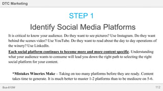 112Bus-810W
DTC Marketing
STEP 1
Identify Social Media Platforms
It is critical to know your audience. Do they want to see pictures? Use Instagram. Do they want
behind the scenes video? Use YouTube. Do they want to read about the day to day operations of
the winery? Use LinkedIn.
Each social platform continues to become more and more content specific. Understanding
what your audience wants to consume will lead you down the right path to selecting the right
social platform for your content.
*Mistakes Wineries Make – Taking on too many platforms before they are ready. Content
takes time to generate. It is much better to master 1-2 platforms than to be mediocre on 5-6.
 
