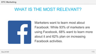 115Bus-810W
DTC Marketing
WHAT IS THE MOST RELEVANT?
Marketers want to learn most about
Facebook: While 93% of marketers are
using Facebook, 68% want to learn more
about it and 62% plan on increasing
Facebook activities.
 