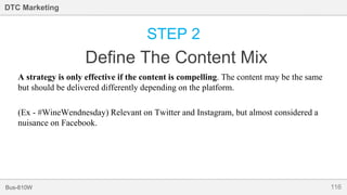 116Bus-810W
DTC Marketing
STEP 2
Define The Content Mix
A strategy is only effective if the content is compelling. The content may be the same
but should be delivered differently depending on the platform.
(Ex - #WineWendnesday) Relevant on Twitter and Instagram, but almost considered a
nuisance on Facebook.
 