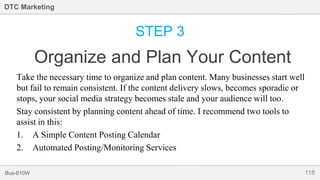 118Bus-810W
DTC Marketing
STEP 3
Organize and Plan Your Content
Take the necessary time to organize and plan content. Many businesses start well
but fail to remain consistent. If the content delivery slows, becomes sporadic or
stops, your social media strategy becomes stale and your audience will too.
Stay consistent by planning content ahead of time. I recommend two tools to
assist in this:
1. A Simple Content Posting Calendar
2. Automated Posting/Monitoring Services
 
