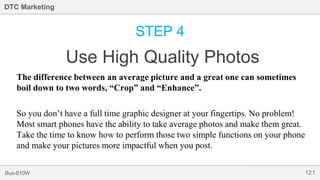 121Bus-810W
DTC Marketing
STEP 4
Use High Quality Photos
The difference between an average picture and a great one can sometimes
boil down to two words, “Crop” and “Enhance”.
So you don’t have a full time graphic designer at your fingertips. No problem!
Most smart phones have the ability to take average photos and make them great.
Take the time to know how to perform those two simple functions on your phone
and make your pictures more impactful when you post.
 