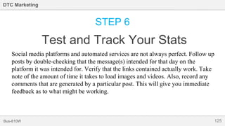 125Bus-810W
DTC Marketing
STEP 6
Test and Track Your Stats
Social media platforms and automated services are not always perfect. Follow up
posts by double-checking that the message(s) intended for that day on the
platform it was intended for. Verify that the links contained actually work. Take
note of the amount of time it takes to load images and videos. Also, record any
comments that are generated by a particular post. This will give you immediate
feedback as to what might be working.
 