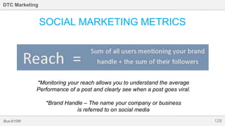 129Bus-810W
DTC Marketing
SOCIAL MARKETING METRICS
*Monitoring your reach allows you to understand the average
Performance of a post and clearly see when a post goes viral.
*Brand Handle – The name your company or business
is referred to on social media
 