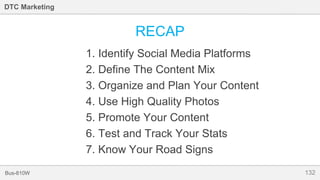 132Bus-810W
DTC Marketing
RECAP
1. Identify Social Media Platforms
2. Define The Content Mix
3. Organize and Plan Your Content
4. Use High Quality Photos
5. Promote Your Content
6. Test and Track Your Stats
7. Know Your Road Signs
 