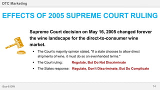 14Bus-810W
DTC Marketing
EFFECTS OF 2005 SUPREME COURT RULING
Supreme Court decision on May 16, 2005 changed forever
the wine landscape for the direct-to-consumer wine
market.
 The Court’s majority opinion stated, "If a state chooses to allow direct
shipments of wine, it must do so on evenhanded terms."
 The Court ruling: Regulate, But Do Not Discriminate
 The States response: Regulate, Don’t Discriminate, But Do Complicate
 