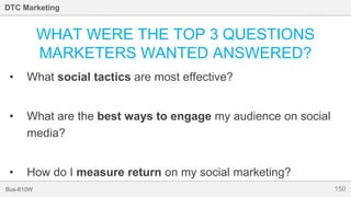 150Bus-810W
DTC Marketing
WHAT WERE THE TOP 3 QUESTIONS
MARKETERS WANTED ANSWERED?
• What social tactics are most effective?
• What are the best ways to engage my audience on social
media?
• How do I measure return on my social marketing?
 