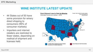 16Bus-810W
DTC Marketing
WINE INSTITUTE LATEST UPDATE
• 44 States out of 50 have
some provision for winery
direct shipping to
consumers (95% of
consumer markets)
• Importers and internet
retailers are restricted to
fewer states, depending on
method of shipment and
licenses held.
 